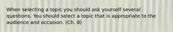 When selecting a topic you should ask yourself several questions. You should select a topic that is appropriate to the audience and occasion. (Ch. 8)