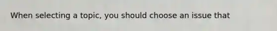 When selecting a topic, you should choose an issue that