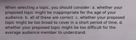 When selecting a topic, you should consider: a. whether your proposed topic might be inappropriate for the age of your audience. b. all of these are correct. c. whether your proposed topic might be too broad to cover in a short period of time. d. whether your proposed topic might be too difficult for the average audience member to understand.