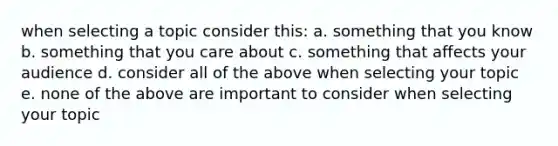 when selecting a topic consider this: a. something that you know b. something that you care about c. something that affects your audience d. consider all of the above when selecting your topic e. none of the above are important to consider when selecting your topic