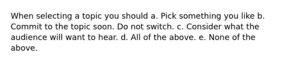 When selecting a topic you should a. Pick something you like b. Commit to the topic soon. Do not switch. c. Consider what the audience will want to hear. d. All of the above. e. None of the above.