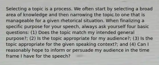 Selecting a topic is a process. We often start by selecting a broad area of knowledge and then narrowing the topic to one that is manageable for a given rhetorical situation. When finalizing a specific purpose for your speech, always ask yourself four basic questions: (1) Does the topic match my intended general purpose?; (2) Is the topic appropriate for my audience?; (3) Is the topic appropriate for the given speaking context?; and (4) Can I reasonably hope to inform or persuade my audience in the time frame I have for the speech?