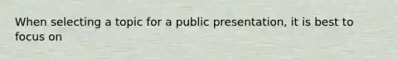 When selecting a topic for a public presentation, it is best to focus on