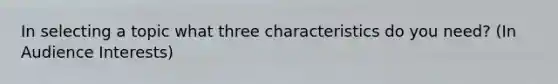 In selecting a topic what three characteristics do you need? (In Audience Interests)