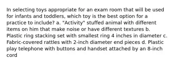 In selecting toys appropriate for an exam room that will be used for infants and toddlers, which toy is the best option for a practice to include? a. "Activity" stuffed animal with different items on him that make noise or have different textures b. Plastic ring stacking set with smallest ring 4 inches in diameter c. Fabric-covered rattles with 2-inch diameter end pieces d. Plastic play telephone with buttons and handset attached by an 8-inch cord