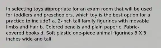 In selecting toys appropriate for an exam room that will be used for toddlers and preschoolers, which toy is the best option for a practice to include? a. 2-inch tall family figurines with movable limbs and hair b. Colored pencils and plain paper c. Fabric-covered books d. Soft plastic one-piece animal figurines 3 X 3 inches wide and tall