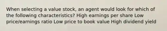 When selecting a value stock, an agent would look for which of the following characteristics? High earnings per share Low price/earnings ratio Low price to book value High dividend yield