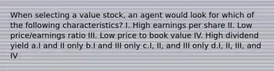 When selecting a value stock, an agent would look for which of the following characteristics? I. High earnings per share II. Low price/earnings ratio III. Low price to book value IV. High dividend yield a.I and II only b.I and III only c.I, II, and III only d.I, II, III, and IV