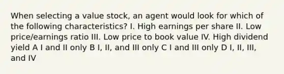 When selecting a value stock, an agent would look for which of the following characteristics? I. High earnings per share II. Low price/earnings ratio III. Low price to book value IV. High dividend yield A I and II only B I, II, and III only C I and III only D I, II, III, and IV