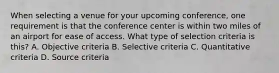 When selecting a venue for your upcoming conference, one requirement is that the conference center is within two miles of an airport for ease of access. What type of selection criteria is this? A. Objective criteria B. Selective criteria C. Quantitative criteria D. Source criteria