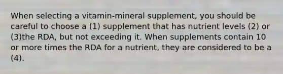 When selecting a vitamin-mineral supplement, you should be careful to choose a (1) supplement that has nutrient levels (2) or (3)the RDA, but not exceeding it. When supplements contain 10 or more times the RDA for a nutrient, they are considered to be a (4).