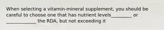 When selecting a vitamin-mineral supplement, you should be careful to choose one that has nutrient levels_________ or _____________ the RDA, but not exceeding it