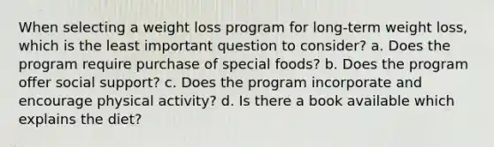 When selecting a weight loss program for long-term weight loss, which is the least important question to consider? a. Does the program require purchase of special foods? b. Does the program offer social support? c. Does the program incorporate and encourage physical activity? d. Is there a book available which explains the diet?