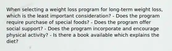 When selecting a weight loss program for long-term weight loss, which is the least important consideration? - Does the program require purchase of special foods? - Does the program offer social support? - Does the program incorporate and encourage physical activity? - Is there a book available which explains the diet?