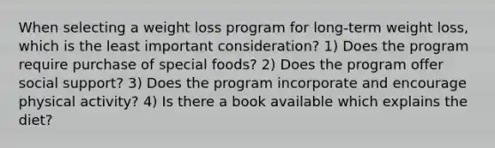 When selecting a weight loss program for long-term weight loss, which is the least important consideration? 1) Does the program require purchase of special foods? 2) Does the program offer social support? 3) Does the program incorporate and encourage physical activity? 4) Is there a book available which explains the diet?