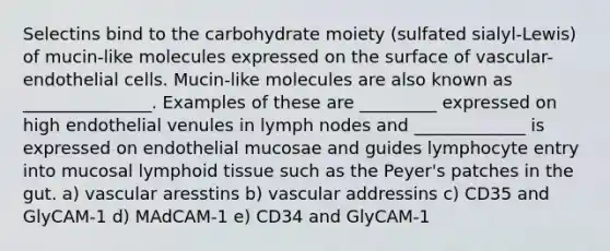 Selectins bind to the carbohydrate moiety (sulfated sialyl-Lewis) of mucin-like molecules expressed on the surface of vascular-endothelial cells. Mucin-like molecules are also known as _______________. Examples of these are _________ expressed on high endothelial venules in lymph nodes and _____________ is expressed on endothelial mucosae and guides lymphocyte entry into mucosal lymphoid tissue such as the Peyer's patches in the gut. a) vascular aresstins b) vascular addressins c) CD35 and GlyCAM-1 d) MAdCAM-1 e) CD34 and GlyCAM-1