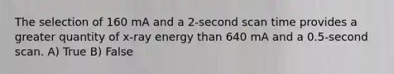 The selection of 160 mA and a 2-second scan time provides a greater quantity of x-ray energy than 640 mA and a 0.5-second scan. A) True B) False