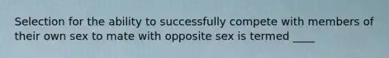 Selection for the ability to successfully compete with members of their own sex to mate with opposite sex is termed ____