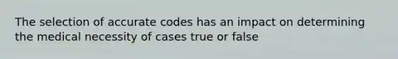 The selection of accurate codes has an impact on determining the medical necessity of cases true or false