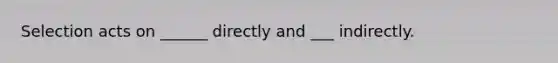 Selection acts on ______ directly and ___ indirectly.