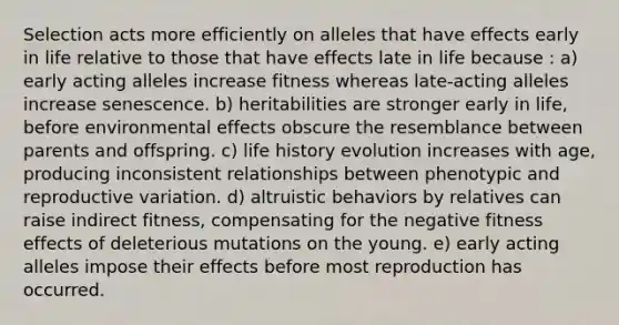 Selection acts more efficiently on alleles that have effects early in life relative to those that have effects late in life because : a) early acting alleles increase fitness whereas late-acting alleles increase senescence. b) heritabilities are stronger early in life, before environmental effects obscure the resemblance between parents and offspring. c) life history evolution increases with age, producing inconsistent relationships between phenotypic and reproductive variation. d) altruistic behaviors by relatives can raise indirect fitness, compensating for the negative fitness effects of deleterious mutations on the young. e) early acting alleles impose their effects before most reproduction has occurred.