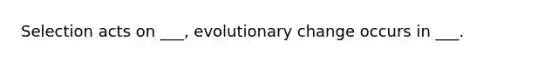 Selection acts on ___, evolutionary change occurs in ___.