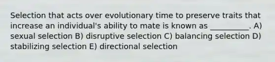 Selection that acts over evolutionary time to preserve traits that increase an individual's ability to mate is known as __________. A) sexual selection B) disruptive selection C) balancing selection D) stabilizing selection E) directional selection