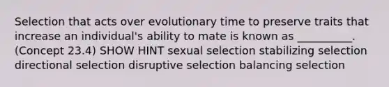 Selection that acts over evolutionary time to preserve traits that increase an individual's ability to mate is known as __________. (Concept 23.4) SHOW HINT sexual selection stabilizing selection directional selection disruptive selection balancing selection