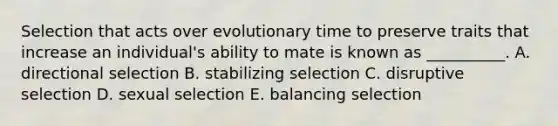 Selection that acts over evolutionary time to preserve traits that increase an individual's ability to mate is known as __________. A. directional selection B. stabilizing selection C. disruptive selection D. sexual selection E. balancing selection