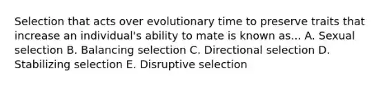 Selection that acts over evolutionary time to preserve traits that increase an individual's ability to mate is known as... A. Sexual selection B. Balancing selection C. Directional selection D. Stabilizing selection E. Disruptive selection