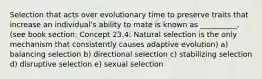 Selection that acts over evolutionary time to preserve traits that increase an individual's ability to mate is known as __________. (see book section: Concept 23.4: Natural selection is the only mechanism that consistently causes adaptive evolution) a) balancing selection b) directional selection c) stabilizing selection d) disruptive selection e) sexual selection