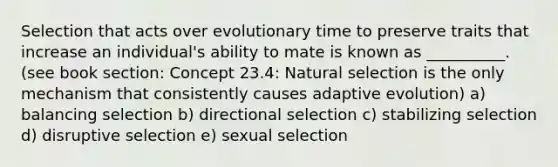 Selection that acts over evolutionary time to preserve traits that increase an individual's ability to mate is known as __________. (see book section: Concept 23.4: Natural selection is the only mechanism that consistently causes adaptive evolution) a) balancing selection b) directional selection c) stabilizing selection d) disruptive selection e) sexual selection