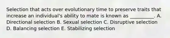 Selection that acts over evolutionary time to preserve traits that increase an individual's ability to mate is known as __________. A. Directional selection B. Sexual selection C. Disruptive selection D. Balancing selection E. Stabilizing selection