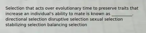 Selection that acts over evolutionary time to preserve traits that increase an individual's ability to mate is known as __________. directional selection disruptive selection sexual selection stabilizing selection balancing selection