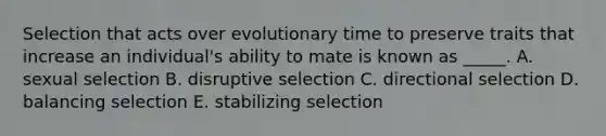 Selection that acts over evolutionary time to preserve traits that increase an individual's ability to mate is known as _____. A. sexual selection B. disruptive selection C. directional selection D. balancing selection E. stabilizing selection