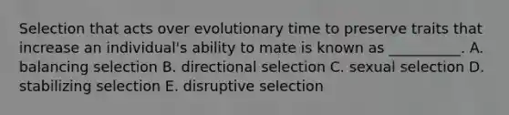 Selection that acts over evolutionary time to preserve traits that increase an individual's ability to mate is known as __________. A. balancing selection B. directional selection C. sexual selection D. stabilizing selection E. disruptive selection