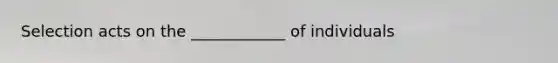 Selection acts on the ____________ of individuals