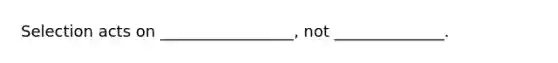 Selection acts on _________________, not ______________.