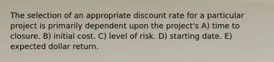 The selection of an appropriate discount rate for a particular project is primarily dependent upon the project's A) time to closure. B) initial cost. C) level of risk. D) starting date. E) expected dollar return.