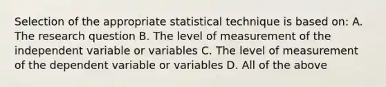 Selection of the appropriate statistical technique is based on: A. The research question B. The level of measurement of the independent variable or variables C. The level of measurement of the dependent variable or variables D. All of the above