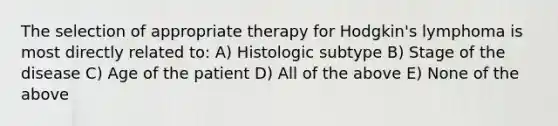 The selection of appropriate therapy for Hodgkin's lymphoma is most directly related to: A) Histologic subtype B) Stage of the disease C) Age of the patient D) All of the above E) None of the above