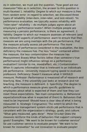 As in selection, we must ask the question, "how good are our measures?"Also as in selection, the answer to this question is multi-faceted 1. reliability: Degree to which our measure is free from random error -In regard to selection, we discussed three types of reliability (inter-item, inter-rater, and test-retest). *In performance evaluation, we typically assess reliability with "inter-rater" reliability -- do multiple judges agree about an employee's performance levels? -When multiple people are measuring a persons performance, is there an agreement. 2. Validity: Degree to which our measure assesses all relevant (and only relevant) aspects of performance -want to ensure that then measure we are using overlaps with the job performance, that the measure actually assess job performance -The more dimensions of performance considered in the evaluation, the less deficiency the measure has -The less "noise" contained within the measure, the less contamination the measure has Measurement Biases:What factors (other than someone's true performance) might influence ratings on a performance evaluation? (similar to me, mood/affect, etc.) Contamination: When it captures information that is irrelevant to an individuals job performance. -University measure typing speed to evaluate professors. Deficiency: Doesn't measure what it SHOULD measure. Professor: Performance is measured off of research and teaching. Now, if the university just looks at research and not teaching, the measure is deficient. 3. Specificity: The degree to which a performance measure gives specific guidelines to employees about what is expected of them and how they can meet these expectations. Two main components: a. Behavioral expectations(Know what is expected of them) b. Behaviors that need to be improved -Should have a clear idea of what is being measured. 4. Strategic Congruence: The extent to which the performance management system elicits job performance that is consistent with the organization's strategy, goals, and culture. "What gets measured, gets done" - Peter Drucker Does the measure reinforce the kinds of behaviors that support company goals? Examples: "We want to be known for customer service" So use customer service to evaluate people! "We want to be known for innovation" So use innovation to evaluate people!