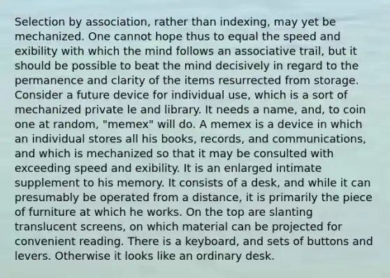 Selection by association, rather than indexing, may yet be mechanized. One cannot hope thus to equal the speed and exibility with which the mind follows an associative trail, but it should be possible to beat the mind decisively in regard to the permanence and clarity of the items resurrected from storage. Consider a future device for individual use, which is a sort of mechanized private le and library. It needs a name, and, to coin one at random, "memex" will do. A memex is a device in which an individual stores all his books, records, and communications, and which is mechanized so that it may be consulted with exceeding speed and exibility. It is an enlarged intimate supplement to his memory. It consists of a desk, and while it can presumably be operated from a distance, it is primarily the piece of furniture at which he works. On the top are slanting translucent screens, on which material can be projected for convenient reading. There is a keyboard, and sets of buttons and levers. Otherwise it looks like an ordinary desk.