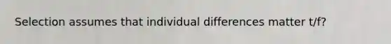 Selection assumes that individual differences matter t/f?