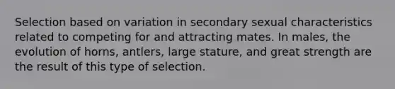 Selection based on variation in secondary sexual characteristics related to competing for and attracting mates. In males, the evolution of horns, antlers, large stature, and great strength are the result of this type of selection.