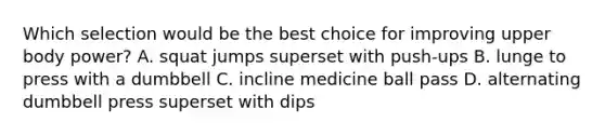 Which selection would be the best choice for improving upper body power? A. squat jumps superset with push-ups B. lunge to press with a dumbbell C. incline medicine ball pass D. alternating dumbbell press superset with dips