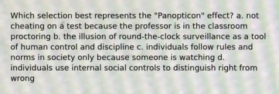 Which selection best represents the "Panopticon" effect? a. not cheating on a test because the professor is in the classroom proctoring b. the illusion of round-the-clock surveillance as a tool of human control and discipline c. individuals follow rules and norms in society only because someone is watching d. individuals use internal social controls to distinguish right from wrong