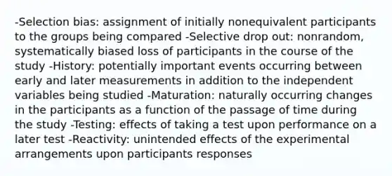 -Selection bias: assignment of initially nonequivalent participants to the groups being compared -Selective drop out: nonrandom, systematically biased loss of participants in the course of the study -History: potentially important events occurring between early and later measurements in addition to the independent variables being studied -Maturation: naturally occurring changes in the participants as a function of the passage of time during the study -Testing: effects of taking a test upon performance on a later test -Reactivity: unintended effects of the experimental arrangements upon participants responses