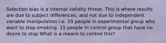 Selection bias is a internal validity threat. This is where results are due to subject differences, and not due to independent variable manipulation i.e. 15 people in experimental group who want to stop smoking. 15 people In control group that have no desire to stop What is a means to control this?