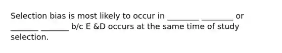 Selection bias is most likely to occur in ________ ________ or _______ _______ b/c E &D occurs at the same time of study selection.